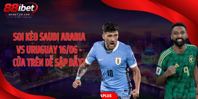 Soi Kèo Saudi Arabia Vs Uruguay 16/06 - Cửa Trên Dễ Sập Bẫy?